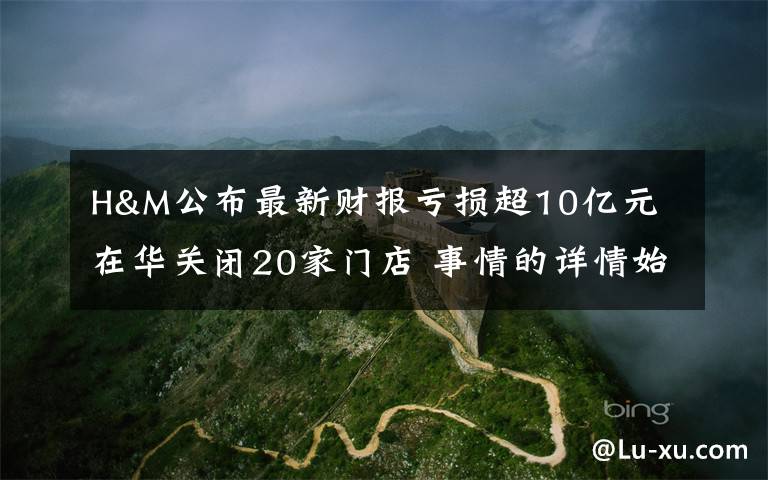 H&M公布最新财报亏损超10亿元 在华关闭20家门店 事情的详情始末是怎么样了!