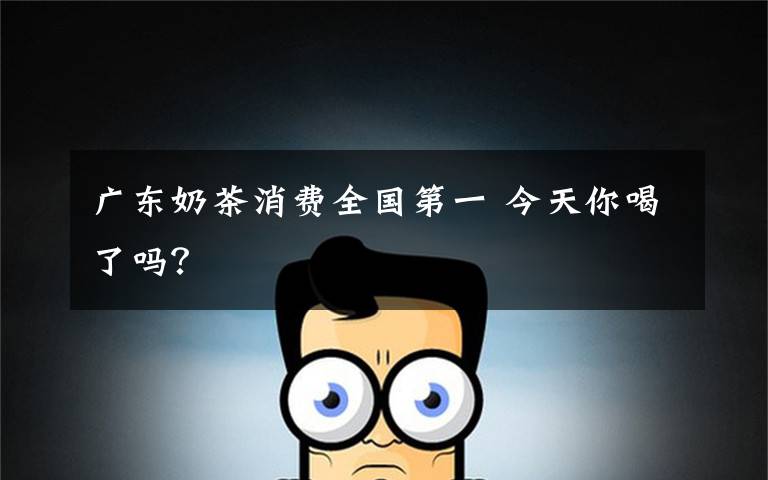 广东奶茶消费全国第一 今天你喝了吗?