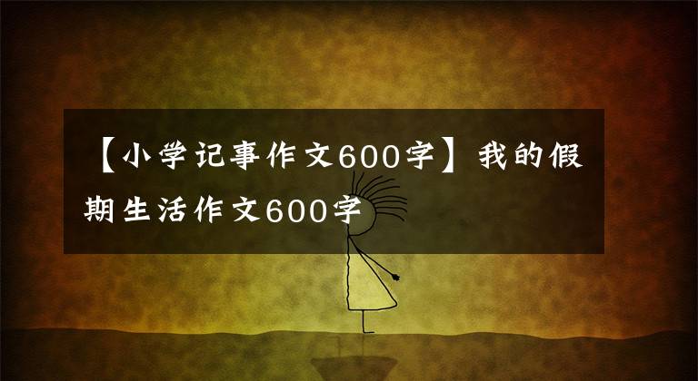 【小学记事作文600字】我的假期生活作文600字