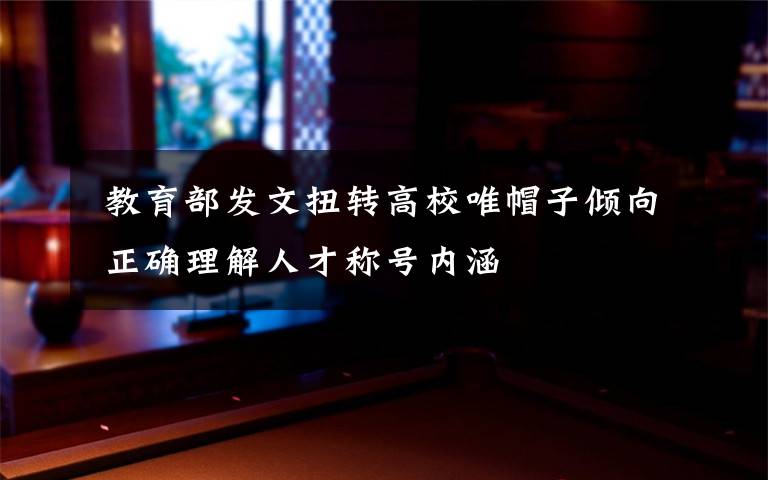 教育部发文扭转高校唯帽子倾向 正确理解人才称号内涵