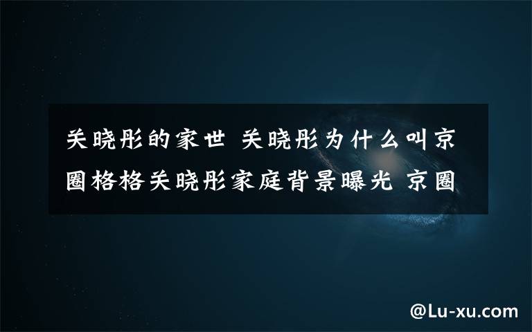 关晓彤的家世 关晓彤为什么叫京圈格格关晓彤家庭背景曝光 京圈格格关晓彤个人资料作品一览