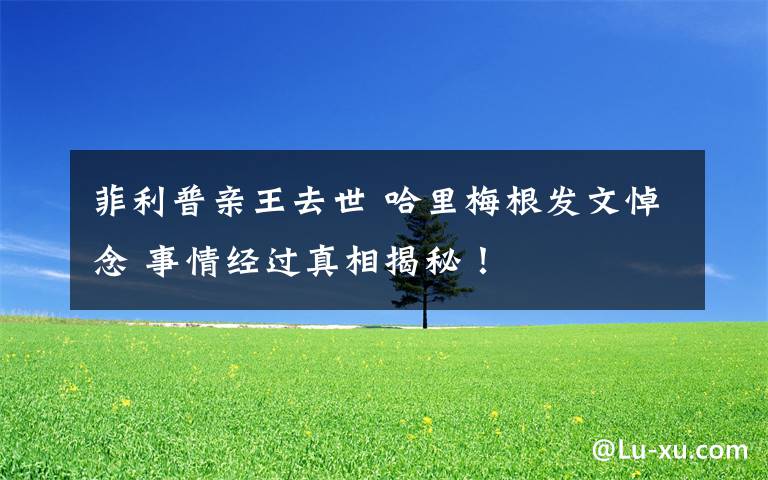 菲利普亲王去世 哈里梅根发文悼念 事情经过真相揭秘！