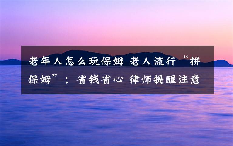 老年人怎么玩保姆 老人流行“拼保姆”:省钱省心 律师提醒注意法律风险
