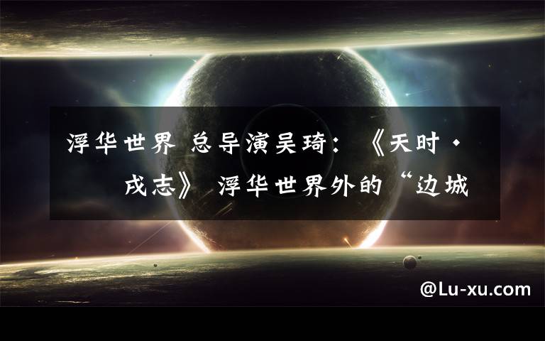 浮华世界 总导演吴琦:《天时·戊戌志》 浮华世界外的“边城”