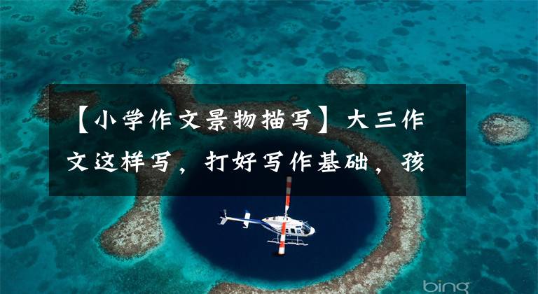 【小学作文景物描写】大三作文这样写,打好写作基础,孩子受益一辈子!