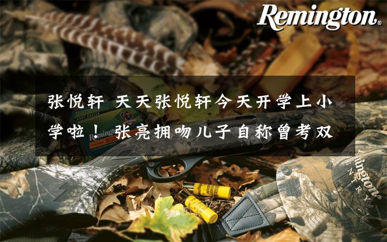 张悦轩 天天张悦轩今天开学上小学啦! 张亮拥吻儿子自称曾考双百