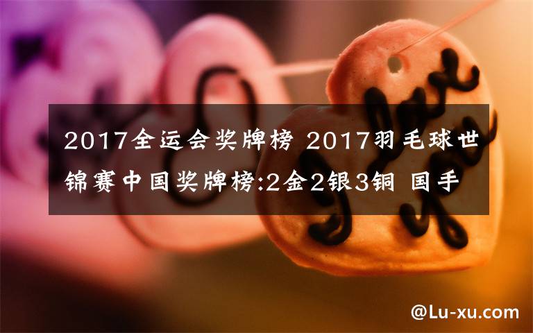 2017全运会奖牌榜 2017羽毛球世锦赛中国奖牌榜:2金2银3铜 国手火速转战2017天津全运会