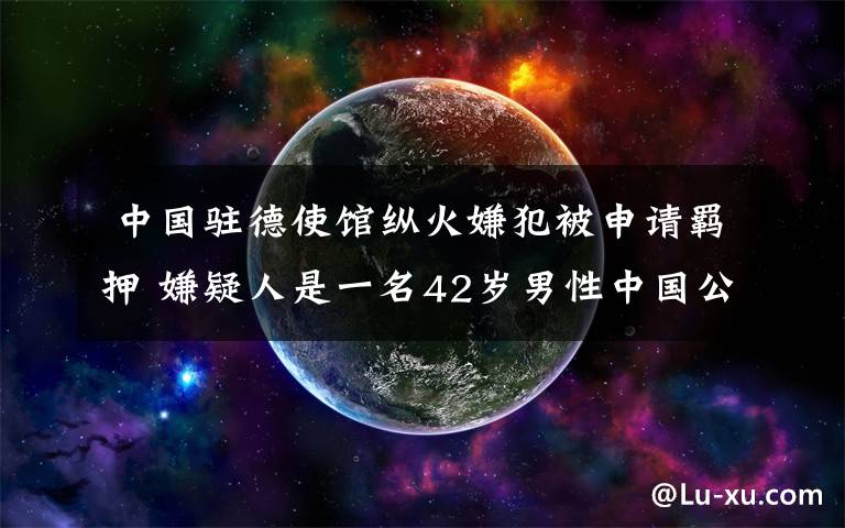 中国驻德使馆纵火嫌犯被申请羁押 嫌疑人是一名42岁男性中国公民