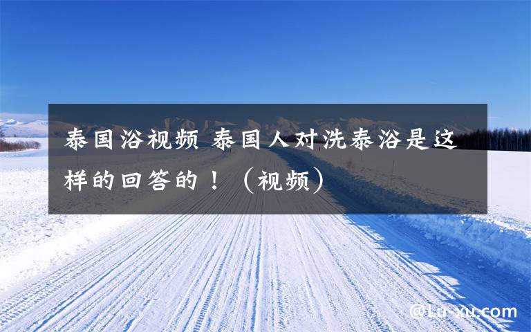 泰国浴视频 泰国人对洗泰浴是这样的回答的!(视频)