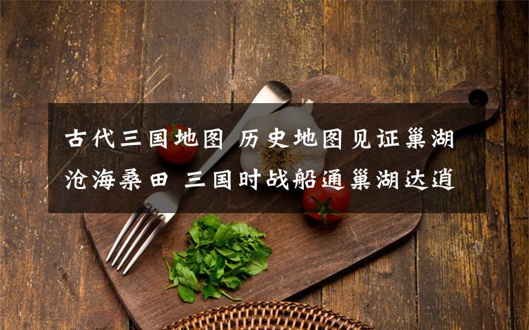 古代三国地图 历史地图见证巢湖沧海桑田 三国时战船通巢湖达逍遥津