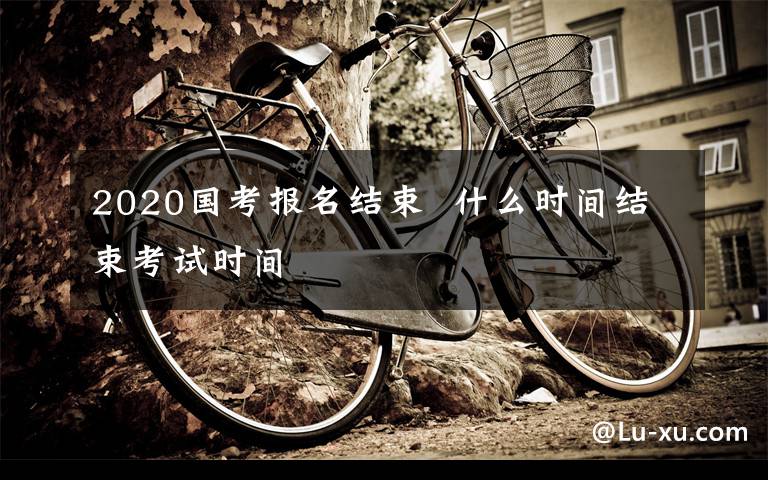 2020国考报名结束  什么时间结束考试时间