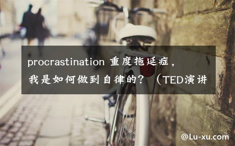 procrastination 重度拖延症,我是如何做到自律的?(TED演讲附视频)