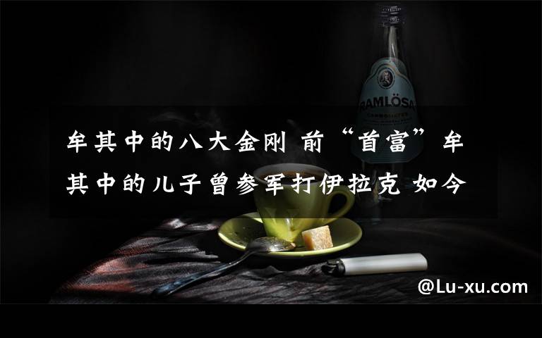 牟其中的八大金刚 前“首富”牟其中的儿子曾参军打伊拉克 如今在重庆开儿童游泳馆