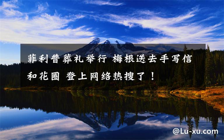 菲利普葬礼举行 梅根送去手写信和花圈 登上网络热搜了!