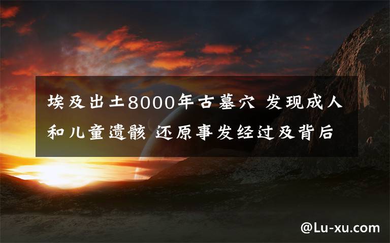 埃及出土8000年古墓穴 发现成人和儿童遗骸 还原事发经过及背后真相!