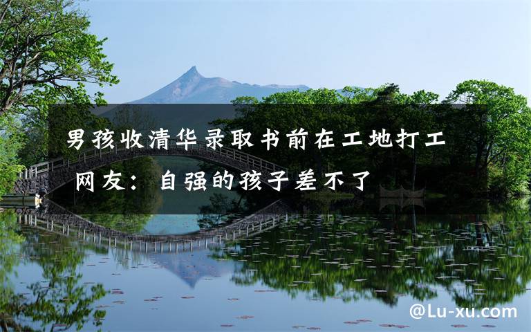 男孩收清华录取书前在工地打工 网友:自强的孩子差不了