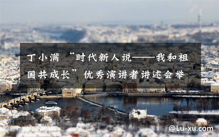 丁小满 “时代新人说──我和祖国共成长”优秀演讲者讲述会举行 青春告白祖国 抒写精彩华章