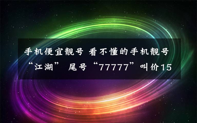 手机便宜靓号 看不懂的手机靓号“江湖” 尾号“77777”叫价15.5万元