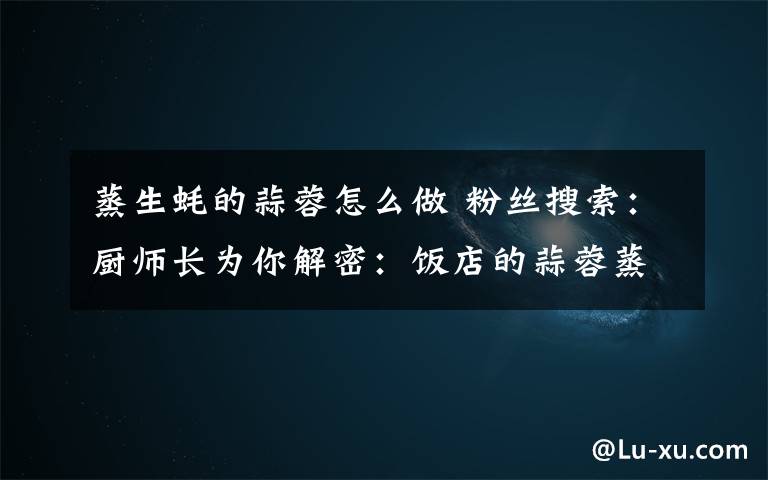 蒸生蚝的蒜蓉怎么做 粉丝搜索:厨师长为你解密:饭店的蒜蓉蒸生蚝是怎么做的?其实做法很简单