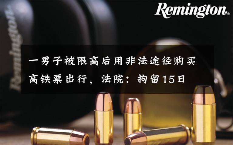 一男子被限高后用非法途径购买高铁票出行，法院：拘留15日