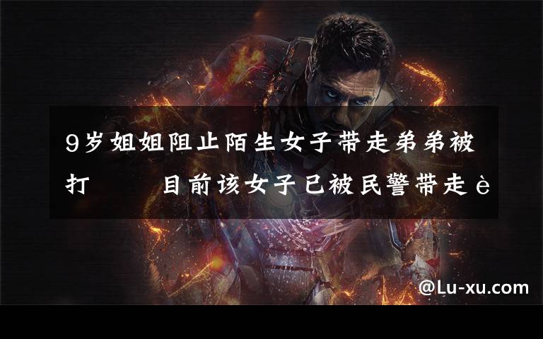9岁姐姐阻止陌生女子带走弟弟被打   目前该女子已被民警带走调查 真相到底是怎样的?