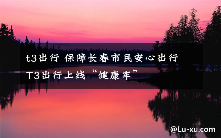 t3出行 保障长春市民安心出行 T3出行上线“健康车”