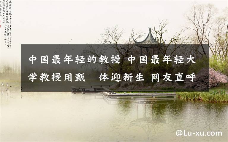 中国最年轻的教授 中国最年轻大学教授用甄嬛体迎新生 网友直呼太潮