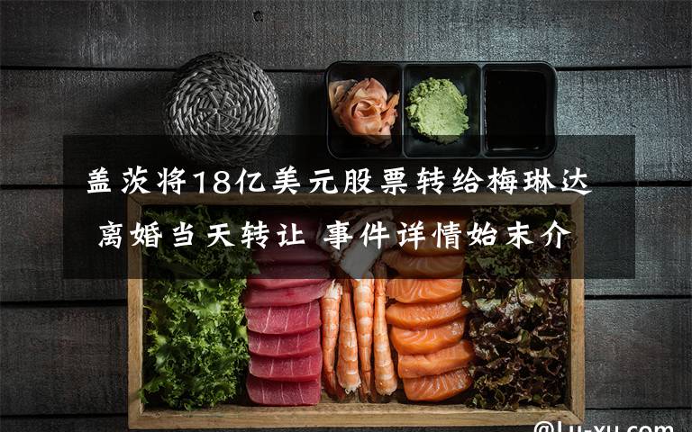 盖茨将18亿美元股票转给梅琳达 离婚当天转让 事件详情始末介绍!