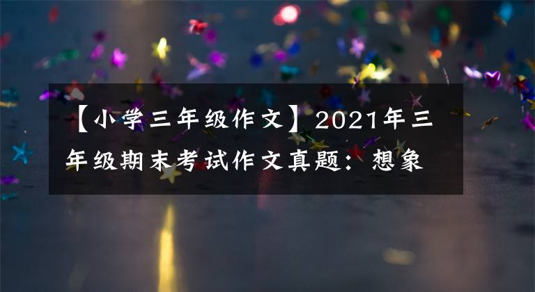 【小学三年级作文】2021年三年级期末考试作文真题:想象一下作文和熟悉的人。请在两者之间选择