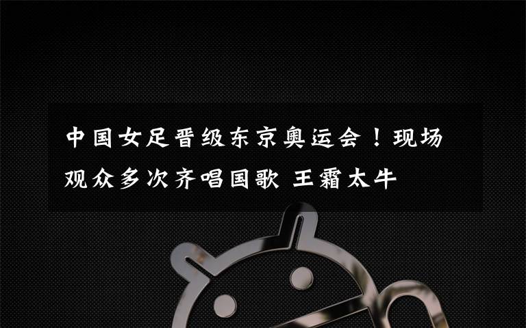 中国女足晋级东京奥运会!现场观众多次齐唱国歌 王霜太牛