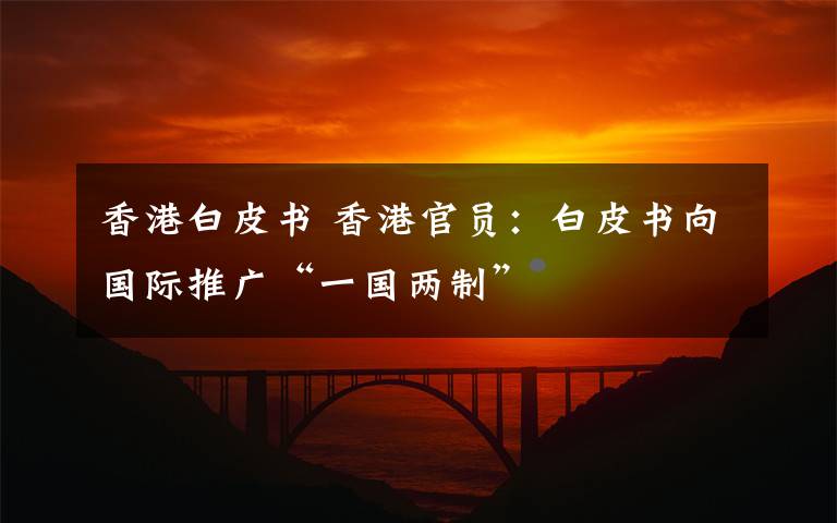 香港白皮书 香港官员:白皮书向国际推广“一国两制”