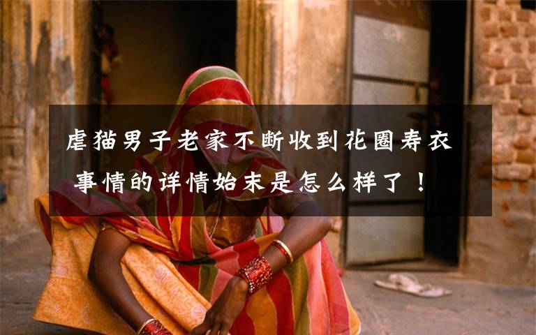 虐猫男子老家不断收到花圈寿衣 事情的详情始末是怎么样了!