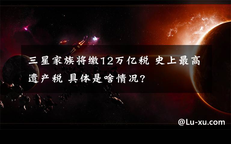 三星家族将缴12万亿税 史上最高遗产税 具体是啥情况?