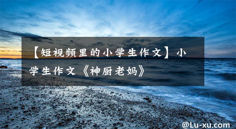 【短视频里的小学生作文】小学生作文《神厨老妈》
