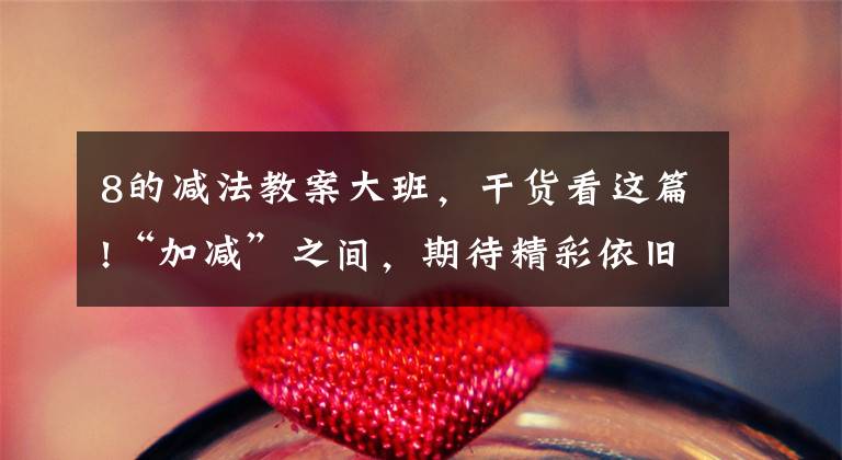 8的减法教案大班,干货看这篇!“加减”之间,期待精彩依旧