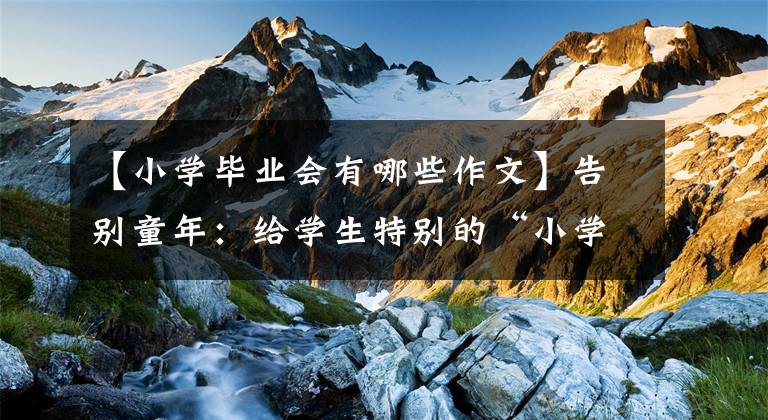 【小学毕业会有哪些作文】告别童年:给学生特别的“小学毕业文件”