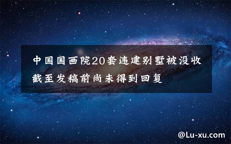 中国国画院20套违建别墅被没收 截至发稿前尚未得到回复