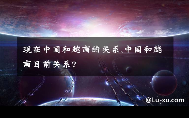 现在中国和越南的关系,中国和越南目前关系?