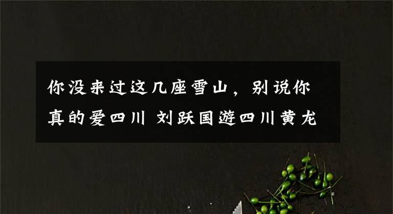 你没来过这几座雪山,别说你真的爱四川 刘跃国游四川黄龙雪山