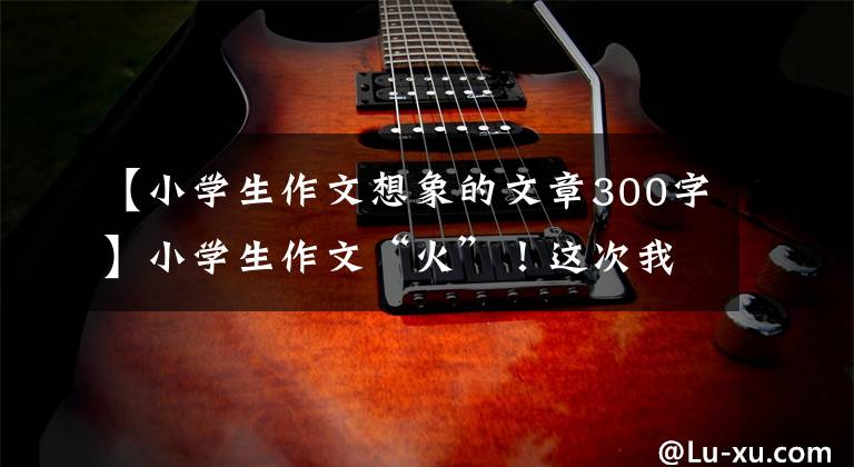 【小学生作文想象的文章300字】小学生作文“火”!这次我们家是动物园吗?