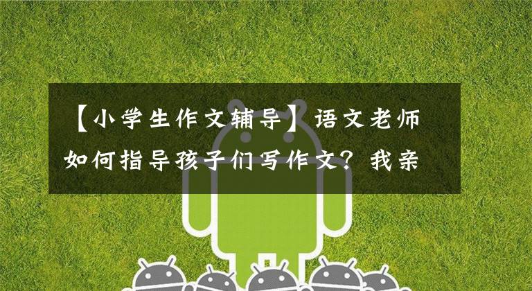 【小学生作文辅导】语文老师如何指导孩子们写作文?我亲自指导儿子的经验,谁都能学到