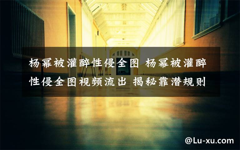 杨幂被灌醉性侵全图 杨幂被灌醉性侵全图视频流出 揭秘靠潜规则上位女星