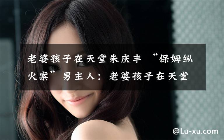 老婆孩子在天堂朱庆丰 “保姆纵火案”男主人:老婆孩子在天堂 我在地狱