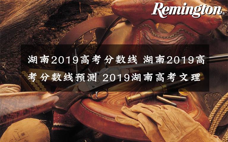 湖南2019高考分数线 湖南2019高考分数线预测 2019湖南高考文理科分数线会降么