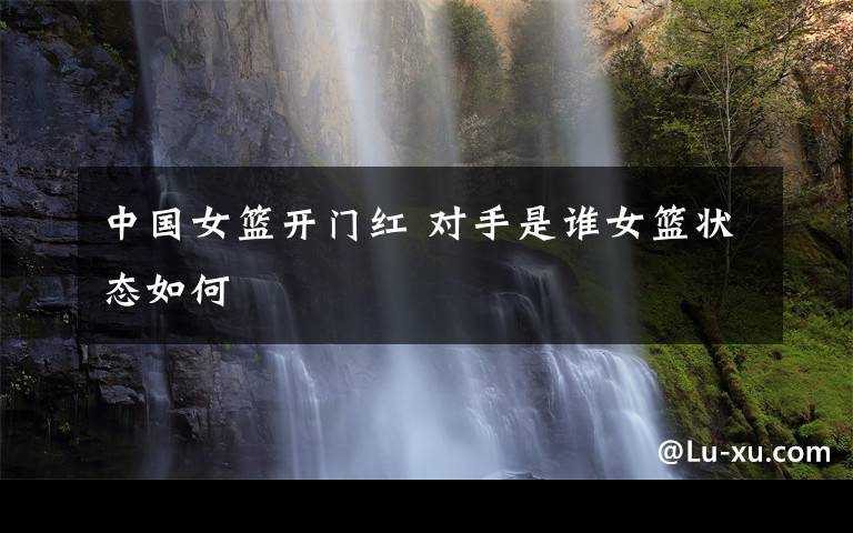 中国女篮开门红 对手是谁女篮状态如何
