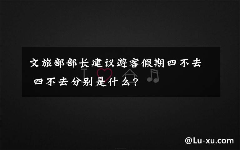 文旅部部长建议游客假期四不去 四不去分别是什么?