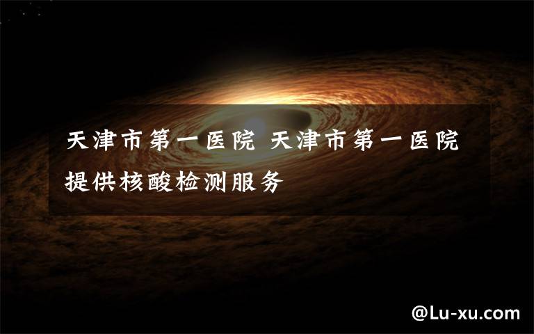 天津市第一医院 天津市第一医院提供核酸检测服务