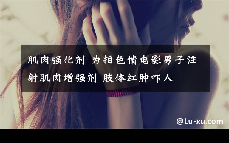 肌肉强化剂 为拍色情电影男子注射肌肉增强剂 肢体红肿吓人