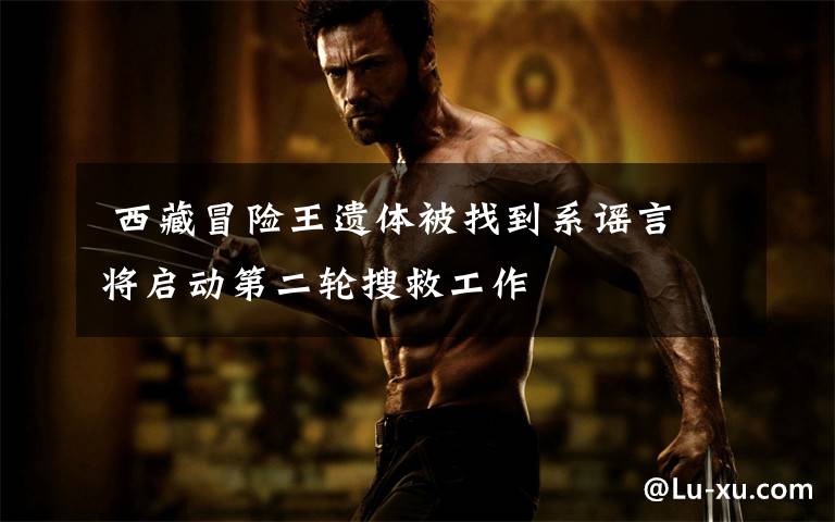 西藏冒险王遗体被找到系谣言 将启动第二轮搜救工作