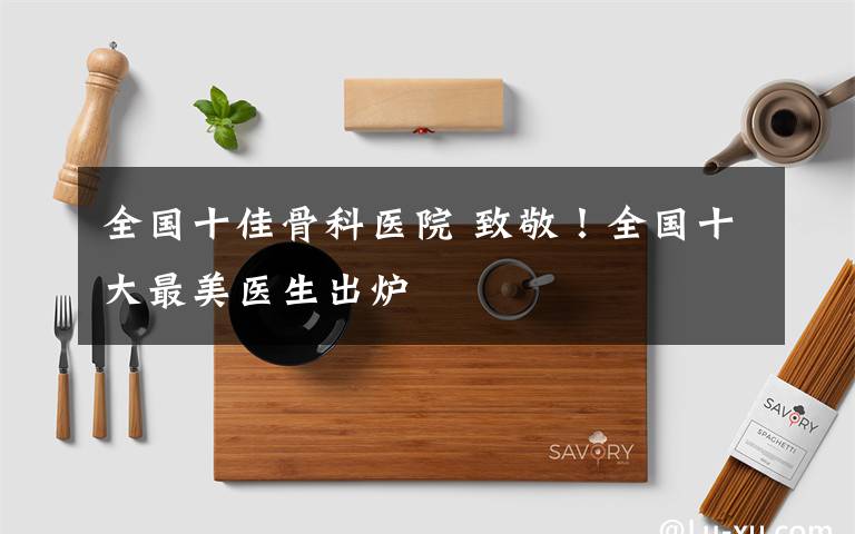 全国十佳骨科医院 致敬!全国十大最美医生出炉